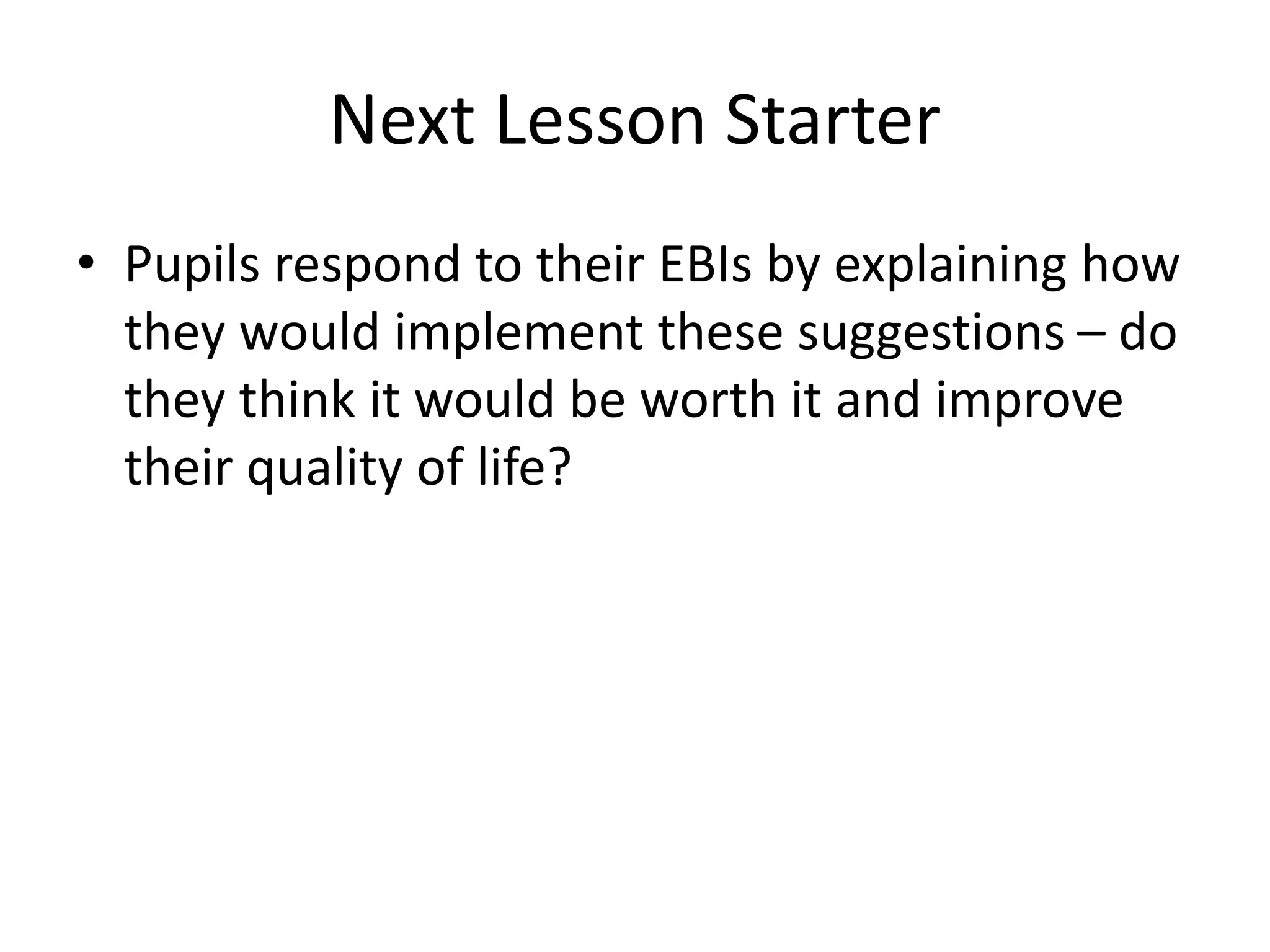 Next Lesson Starter
• Pupils respond to their EBIs by explaining how
they would implement these suggestions – do
they think it would be worth it and improve
their quality of life?
 