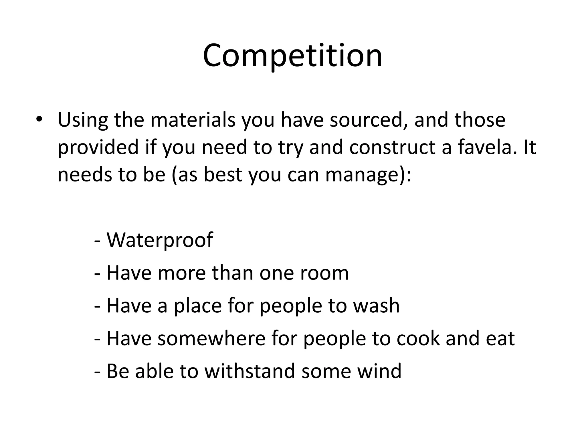 Competition
• Using the materials you have sourced, and those
provided if you need to try and construct a favela. It
needs to be (as best you can manage):
- Waterproof
- Have more than one room
- Have a place for people to wash
- Have somewhere for people to cook and eat
- Be able to withstand some wind
 
