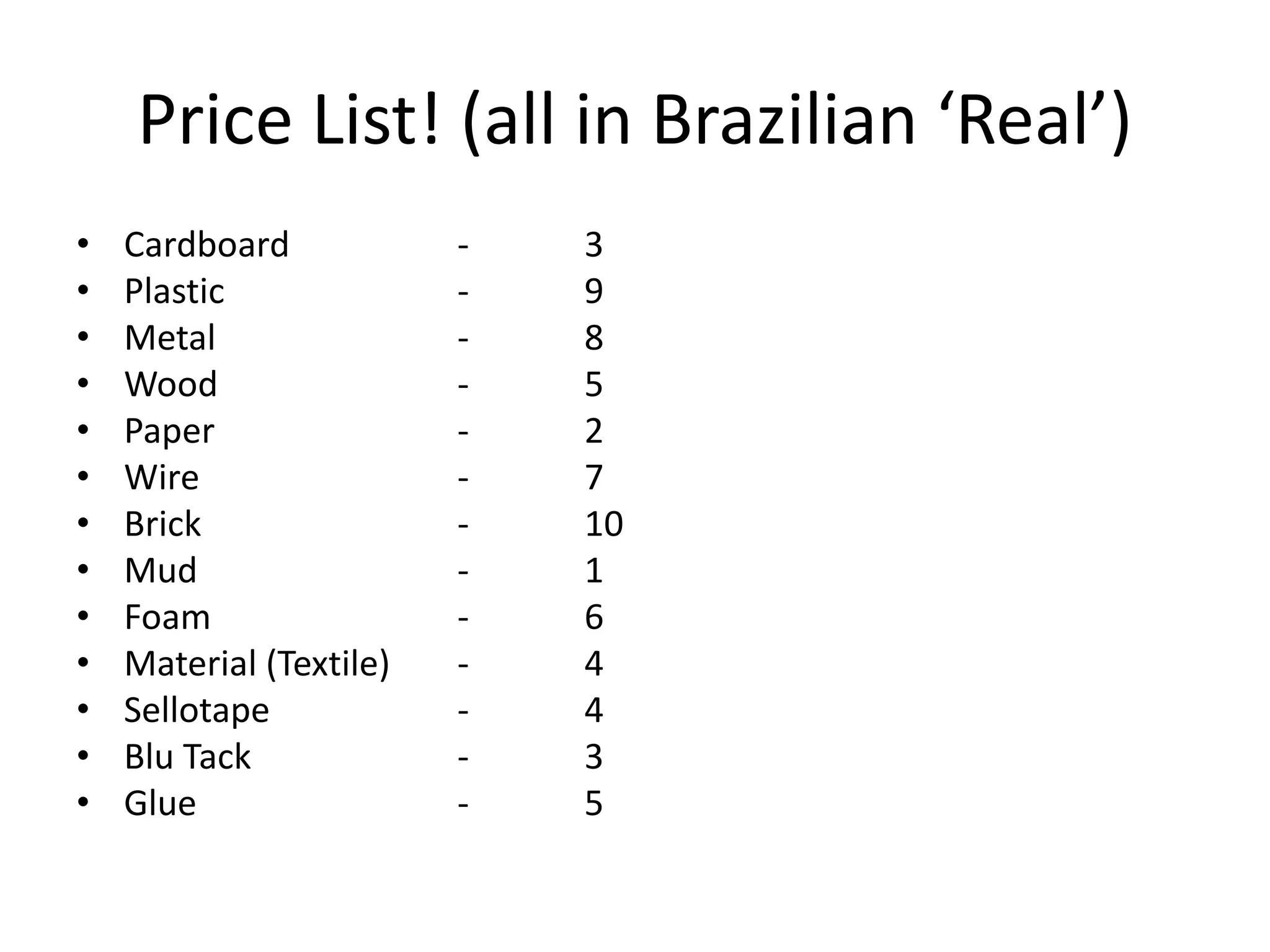 Price List! (all in Brazilian ‘Real’)
• Cardboard - 3
• Plastic - 9
• Metal - 8
• Wood - 5
• Paper - 2
• Wire - 7
• Brick - 10
• Mud - 1
• Foam - 6
• Material (Textile) - 4
• Sellotape - 4
• Blu Tack - 3
• Glue - 5
 