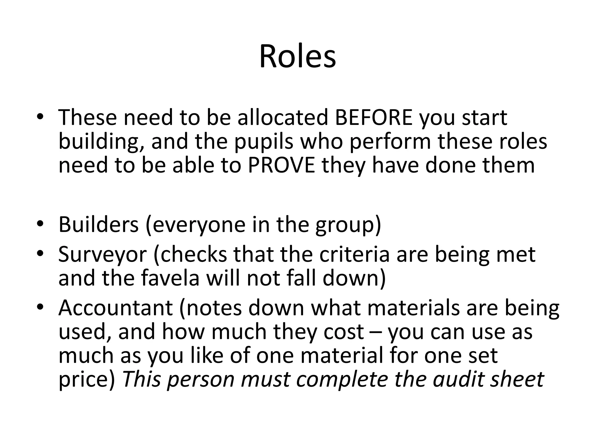 Roles
• These need to be allocated BEFORE you start
building, and the pupils who perform these roles
need to be able to PROVE they have done them
• Builders (everyone in the group)
• Surveyor (checks that the criteria are being met
and the favela will not fall down)
• Accountant (notes down what materials are being
used, and how much they cost – you can use as
much as you like of one material for one set
price) This person must complete the audit sheet
 