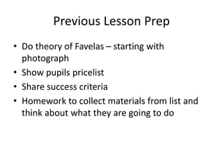 Previous Lesson Prep
• Do theory of Favelas – starting with
photograph
• Show pupils pricelist
• Share success criteria
• Homework to collect materials from list and
think about what they are going to do
 