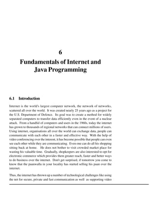 6
Fundamentals of Internet and
Java Programming

6.1 Introduction
Internet is the world's largest computer network, the network of networks,
scattered all over the world. It was created nearly 25 years ago as a project for
the U.S. Department of Defence. Its goal was to create a method for widely
separated computers to transfer data efficiently even in the event of a nuclear
attack. From a handful of computers and users in the 1960s, today the internet
has grown to thousands of regional networks that can connect millions of users.
Using internet, organisations all over the world can exchange data, people can
communicate with each other in a faster and effective way. With the help of
video conferencing over the interent, it has become possible that people can even
see each other while they are communicating. Even one can do all his shopping
sitting back at home. He does not bother to visit crowded market place for
wasting his valuable time. Gradually, shopkeepers are also interested to opt for
electronic commerce which provides them greater reach, faster and better ways
to do business over the internet. Don't get surprised, if tomorrow you come to
know that the paanwalla in your locality has started selling his paan over the
internet.
Thus, the internet has thrown up a number of technological challenges like using
the net for secure, private and fast communication as well as supporting video

 