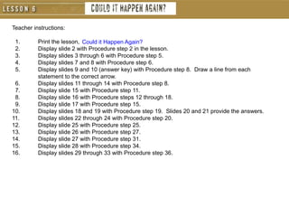 Teacher instructions:
1. Print the lesson,
2. Display slide 2 with Procedure step 2 in the lesson.
3. Display slides 3 through 6 with Procedure step 5.
4. Display slides 7 and 8 with Procedure step 6.
5. Display slides 9 and 10 (answer key) with Procedure step 8. Draw a line from each
statement to the correct arrow.
6. Display slides 11 through 14 with Procedure step 8.
7. Display slide 15 with Procedure step 11.
8. Display slide 16 with Procedure steps 12 through 18.
9. Display slide 17 with Procedure step 15.
10. Display slides 18 and 19 with Procedure step 19. Slides 20 and 21 provide the answers.
11. Display slides 22 through 24 with Procedure step 20.
12. Display slide 25 with Procedure step 25.
13. Display slide 26 with Procedure step 27.
14. Display slide 27 with Procedure step 31.
15. Display slide 28 with Procedure step 34.
16. Display slides 29 through 33 with Procedure step 36.
Could it Happen Again?
 