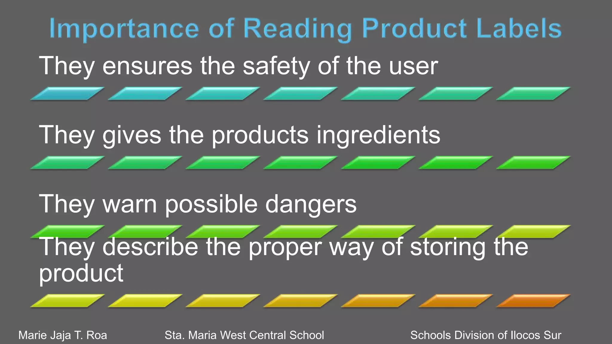 They ensures the safety of the user
They gives the products ingredients
They warn possible dangers
They describe the proper way of storing the
product
Marie Jaja T. Roa Sta. Maria West Central School Schools Division of Ilocos Sur