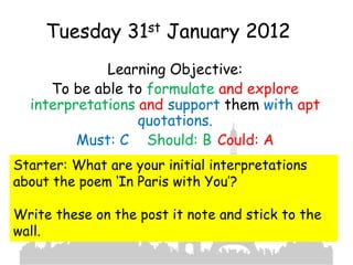Tuesday 31st January 2012
             Learning Objective:
     To be able to formulate and explore
  interpretations and support them with apt
                  quotations.
         Must: C Should: B Could: A
Starter: What are your initial interpretations
about the poem ‘In Paris with You’?

Write these on the post it note and stick to the
wall.
 