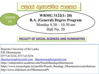 Rajarata University of Sri Lanka
P.B. Dharmasena
0777-613234, 0717-613234
dharmasenapb@ymail.com, dharmasenapb@gmail.com
https://independent.academia.edu/PunchiBandageDharmasena
https://www.researchgate.net/profile/Punchi_Bandage_Dharmasena/contributions
http://www.slideshare.net/DharmasenaPb
LESSON
SIX
WRMG 3122(1: 20)
B.A. (General) Degree Program
Monday 8.30 – 10.30 am
Hall No. 20
 