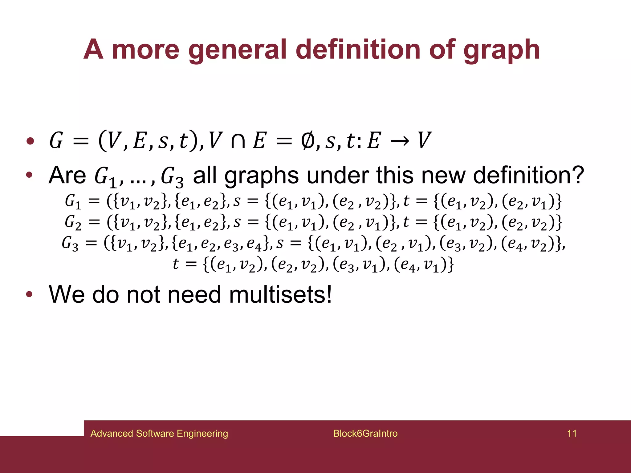 A more general definition of graph
• 𝐺 = 𝑉, 𝐸, 𝑠, 𝑡 , 𝑉 ∩ 𝐸 = ∅, 𝑠, 𝑡: 𝐸 → 𝑉
• Are 𝐺1, … , 𝐺3 all graphs under this new definition?
𝐺1 = ( 𝑣1, 𝑣2 , 𝑒1, 𝑒2 , 𝑠 = (𝑒1, 𝑣1 , (𝑒2 , 𝑣2)}, 𝑡 = { 𝑒1, 𝑣2 , (𝑒2, 𝑣1)}
𝐺2 = ( 𝑣1, 𝑣2 , 𝑒1, 𝑒2 , 𝑠 = (𝑒1, 𝑣1 , (𝑒2 , 𝑣1)}, 𝑡 = { 𝑒1, 𝑣2 , (𝑒2, 𝑣2)}
𝐺3 = 𝑣1, 𝑣2 , 𝑒1, 𝑒2, 𝑒3, 𝑒4 , 𝑠 = (𝑒1, 𝑣1 , (𝑒2 , 𝑣1 , 𝑒3, 𝑣2 , (𝑒4, 𝑣2)},
𝑡 = { 𝑒1, 𝑣2 , 𝑒2, 𝑣2 , 𝑒3, 𝑣1 , (𝑒4, 𝑣1)}
• We do not need multisets!
Block6GraIntro 11
Advanced Software Engineering
 