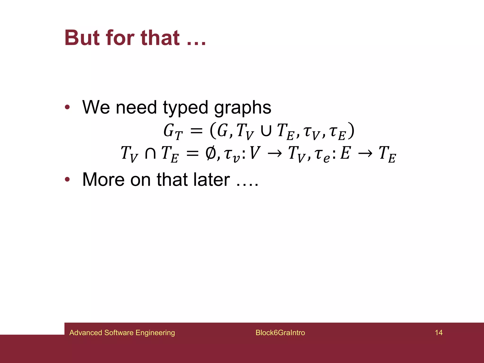 But for that …
• We need typed graphs
𝐺𝑇 = 𝐺, 𝑇𝑉 ∪ 𝑇𝐸, 𝜏𝑉, 𝜏𝐸
𝑇𝑉 ∩ 𝑇𝐸 = ∅, 𝜏𝑣: 𝑉 → 𝑇𝑉, 𝜏𝑒: 𝐸 → 𝑇𝐸
• More on that later ….
Block6GraIntro 14
Advanced Software Engineering
 