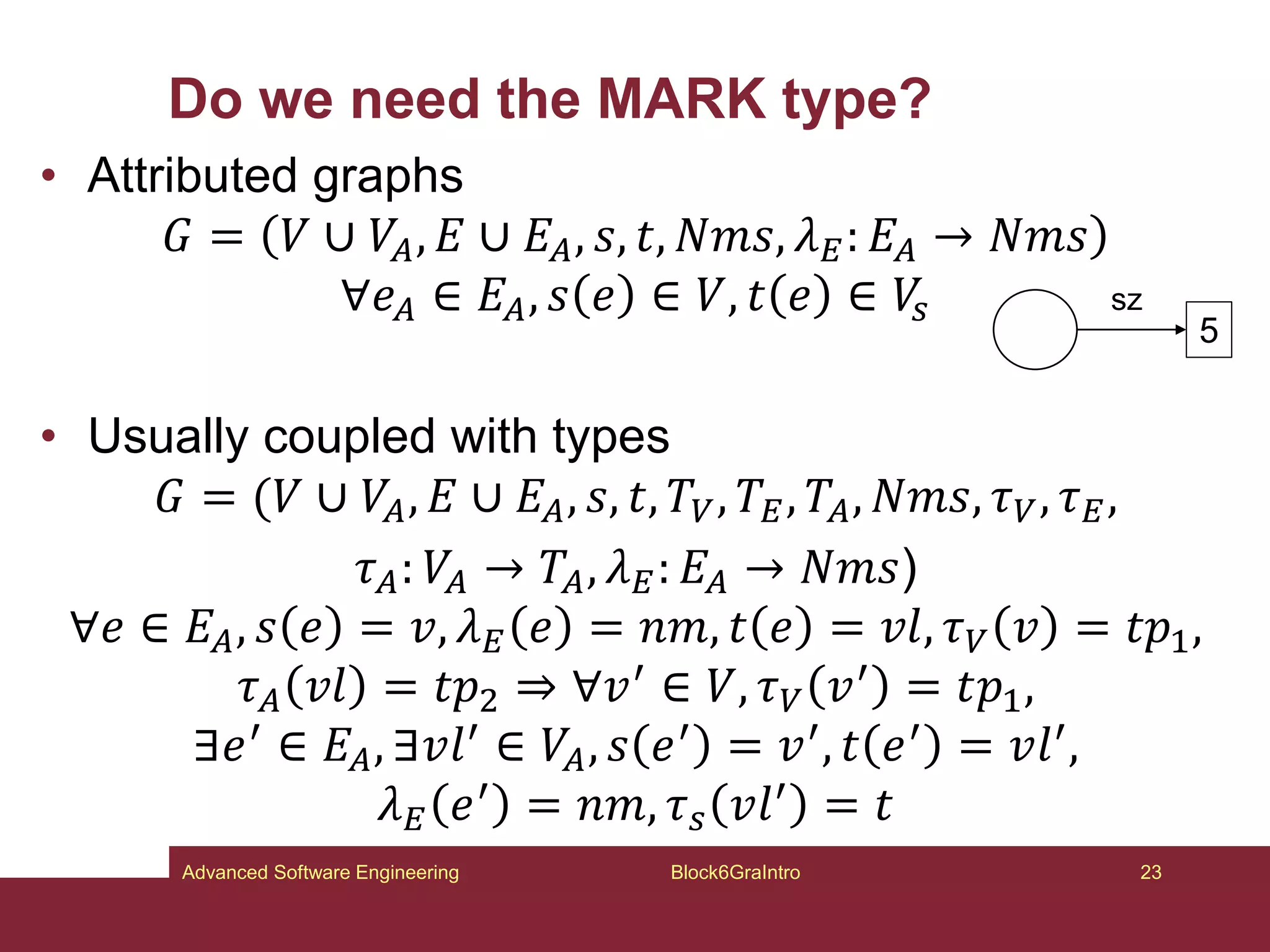 Do we need the MARK type?
• Attributed graphs
𝐺 = 𝑉 ∪ 𝑉𝐴, 𝐸 ∪ 𝐸𝐴, 𝑠, 𝑡, 𝑁𝑚𝑠, 𝜆𝐸: 𝐸𝐴 → 𝑁𝑚𝑠
∀𝑒𝐴 ∈ 𝐸𝐴, 𝑠 𝑒 ∈ 𝑉, 𝑡 𝑒 ∈ 𝑉
𝑠
• Usually coupled with types
𝐺 = (𝑉 ∪ 𝑉𝐴, 𝐸 ∪ 𝐸𝐴, 𝑠, 𝑡, 𝑇𝑉, 𝑇𝐸, 𝑇𝐴, 𝑁𝑚𝑠, 𝜏𝑉, 𝜏𝐸,
𝜏𝐴: 𝑉𝐴 → 𝑇𝐴, 𝜆𝐸: 𝐸𝐴 → 𝑁𝑚𝑠)
∀𝑒 ∈ 𝐸𝐴, 𝑠 𝑒 = 𝑣, 𝜆𝐸 𝑒 = 𝑛𝑚, 𝑡 𝑒 = 𝑣𝑙, 𝜏𝑉 𝑣 = 𝑡𝑝1,
𝜏𝐴 𝑣𝑙 = 𝑡𝑝2 ⇒ ∀𝑣′ ∈ 𝑉, 𝜏𝑉 𝑣′ = 𝑡𝑝1,
∃𝑒′ ∈ 𝐸𝐴, ∃𝑣𝑙′ ∈ 𝑉𝐴, 𝑠 𝑒′ = 𝑣′, 𝑡 𝑒′ = 𝑣𝑙′,
𝜆𝐸 𝑒′ = 𝑛𝑚, 𝜏𝑠 𝑣𝑙′ = 𝑡
Block6GraIntro 23
Advanced Software Engineering
5
sz
 