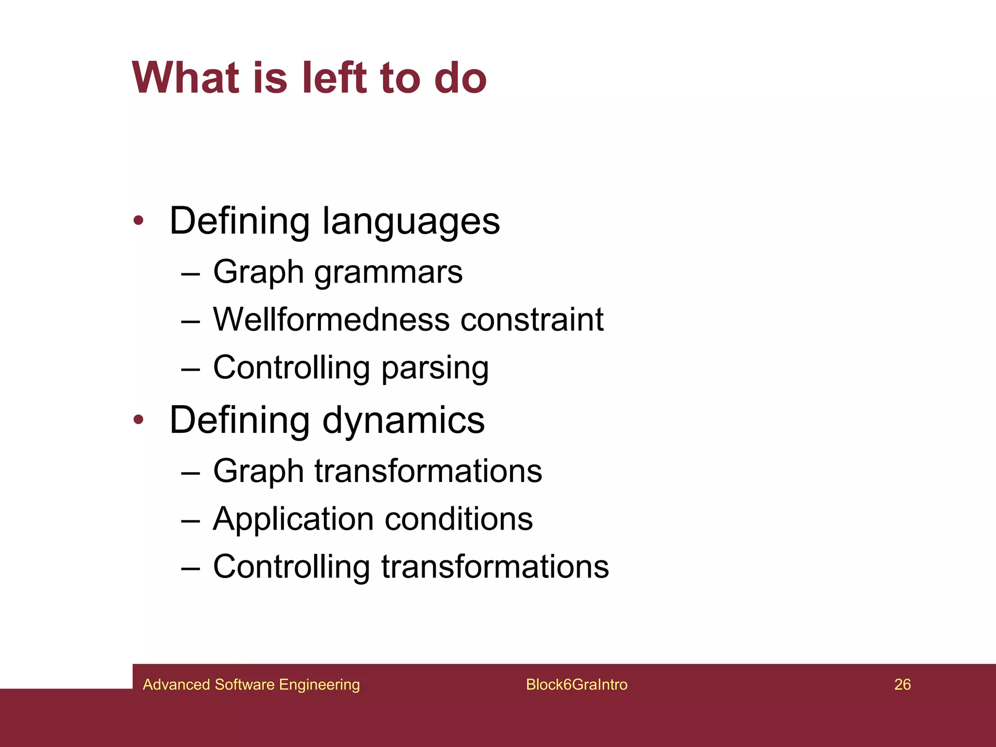 What is left to do
• Defining languages
– Graph grammars
– Wellformedness constraint
– Controlling parsing
• Defining dynamics
– Graph transformations
– Application conditions
– Controlling transformations
Block6GraIntro 26
Advanced Software Engineering
 