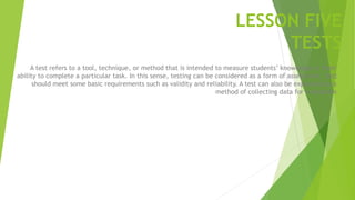 LESSON FIVE
TESTS
A test refers to a tool, technique, or method that is intended to measure students’ knowledge or their
ability to complete a particular task. In this sense, testing can be considered as a form of assessment. Test
should meet some basic requirements such as validity and reliability. A test can also be explained as a
method of collecting data for evaluation
 