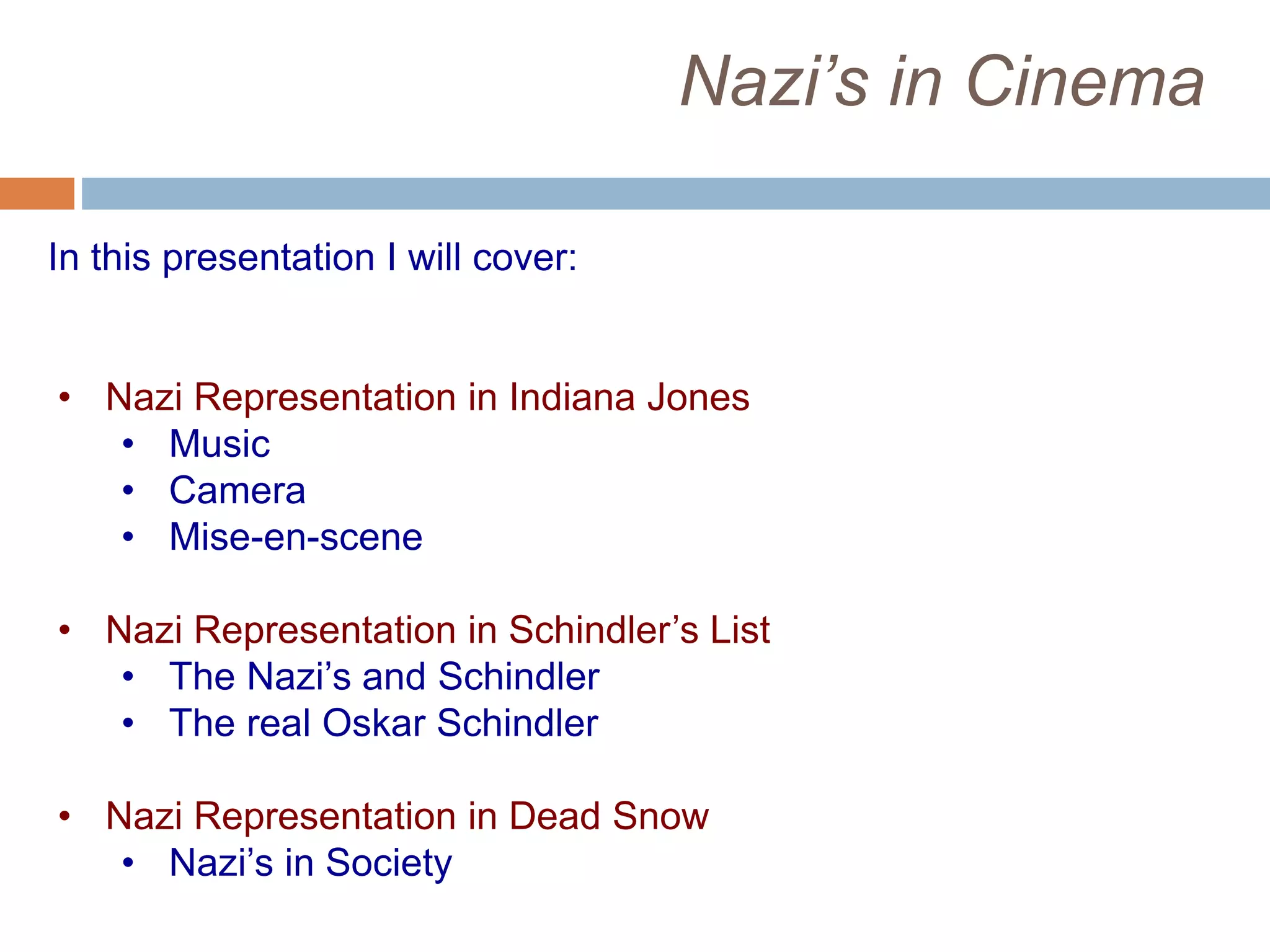 Nazi’s in Cinema
In this presentation I will cover:
• Nazi Representation in Indiana Jones
• Music
• Camera
• Mise-en-scene
• Nazi Representation in Schindler’s List
• The Nazi’s and Schindler
• The real Oskar Schindler
• Nazi Representation in Dead Snow
• Nazi’s in Society
 
