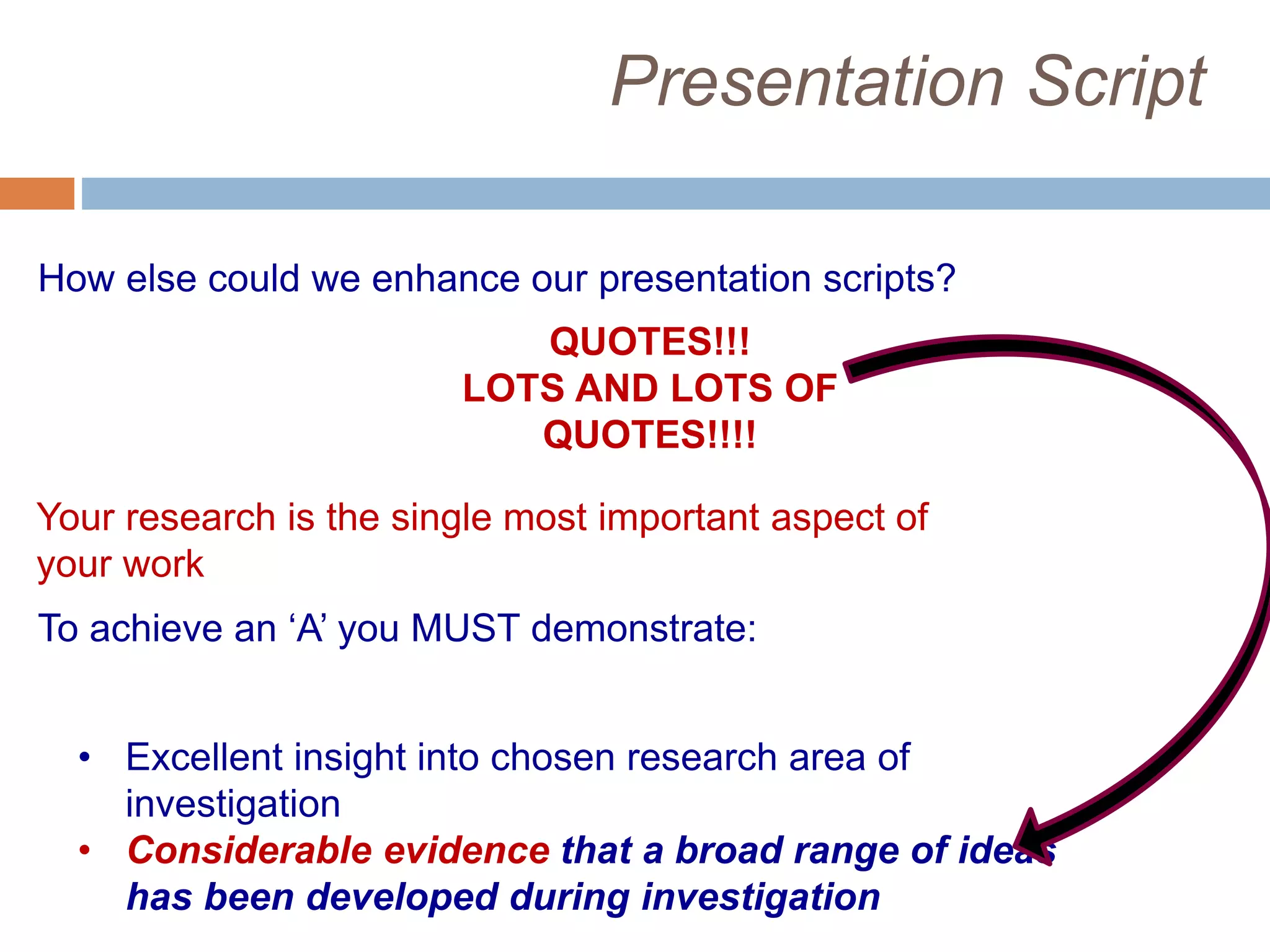Presentation Script
QUOTES!!!
LOTS AND LOTS OF
QUOTES!!!!
How else could we enhance our presentation scripts?
Your research is the single most important aspect of
your work
To achieve an ‘A’ you MUST demonstrate:
• Excellent insight into chosen research area of
investigation
• Considerable evidence that a broad range of ideas
has been developed during investigation
 