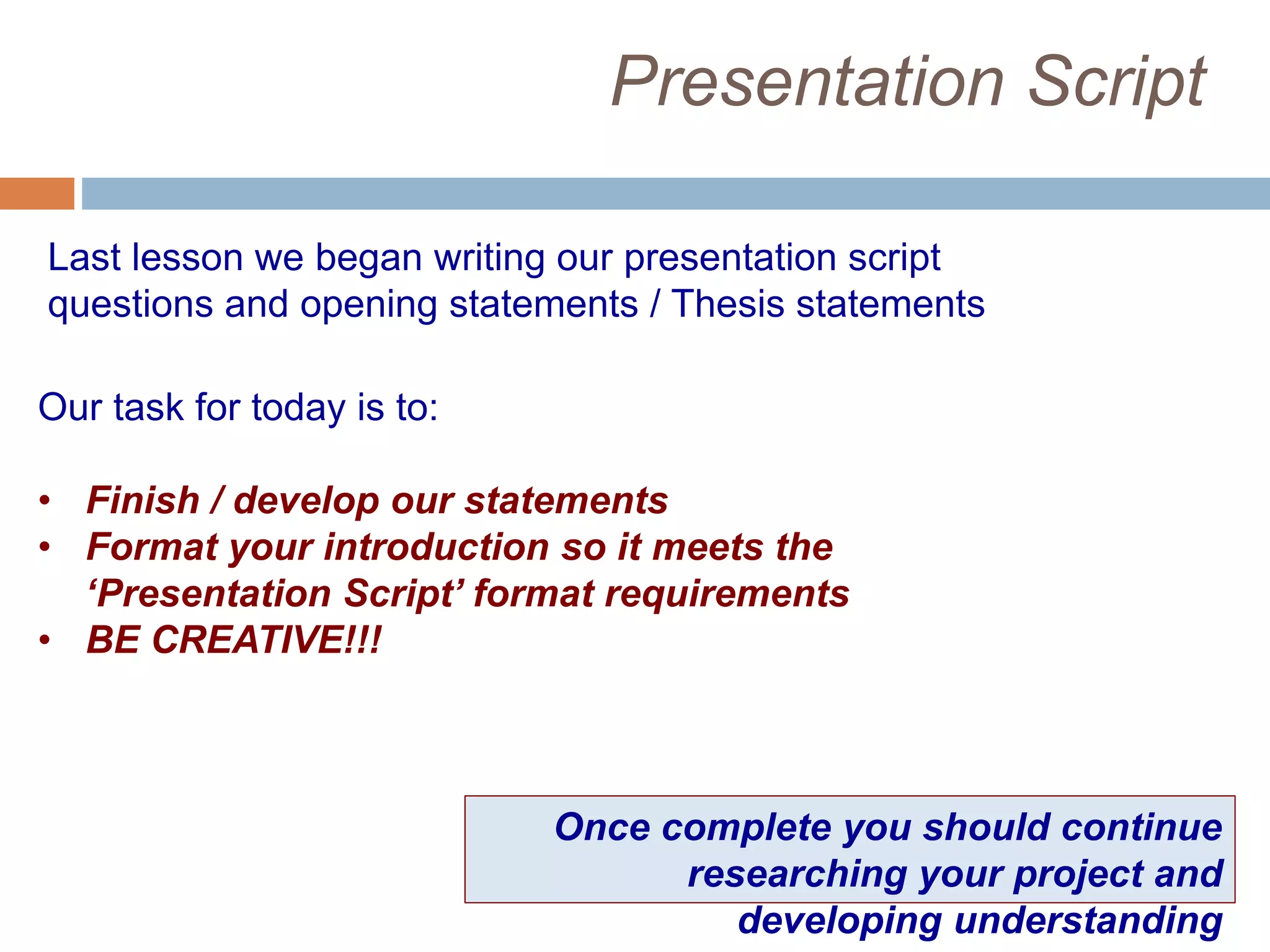 Presentation Script
Last lesson we began writing our presentation script
questions and opening statements / Thesis statements
Our task for today is to:
• Finish / develop our statements
• Format your introduction so it meets the
‘Presentation Script’ format requirements
• BE CREATIVE!!!
Once complete you should continue
researching your project and
developing understanding
 