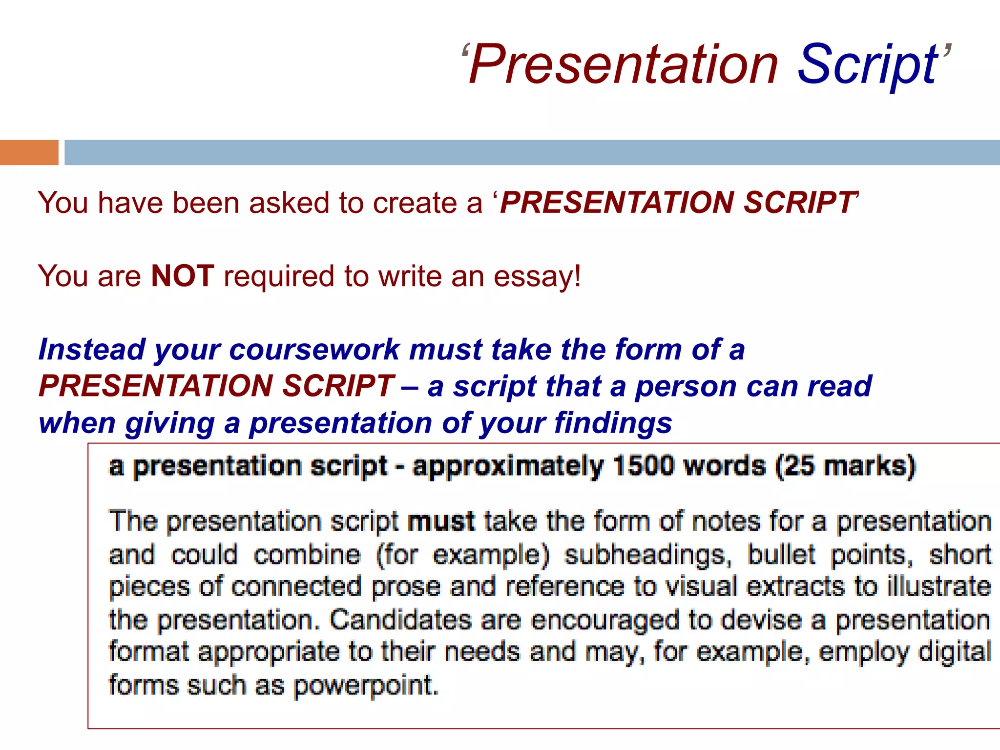 ‘Presentation Script’
You have been asked to create a ‘PRESENTATION SCRIPT’
You are NOT required to write an essay!
Instead your coursework must take the form of a
PRESENTATION SCRIPT – a script that a person can read
when giving a presentation of your findings
The Presentation Script should be in a format suited to a
presentation, and may:
• be in note form
• be bulleted or numbered
• Be short pieces of prose with reference to presentation
material connecting them
 