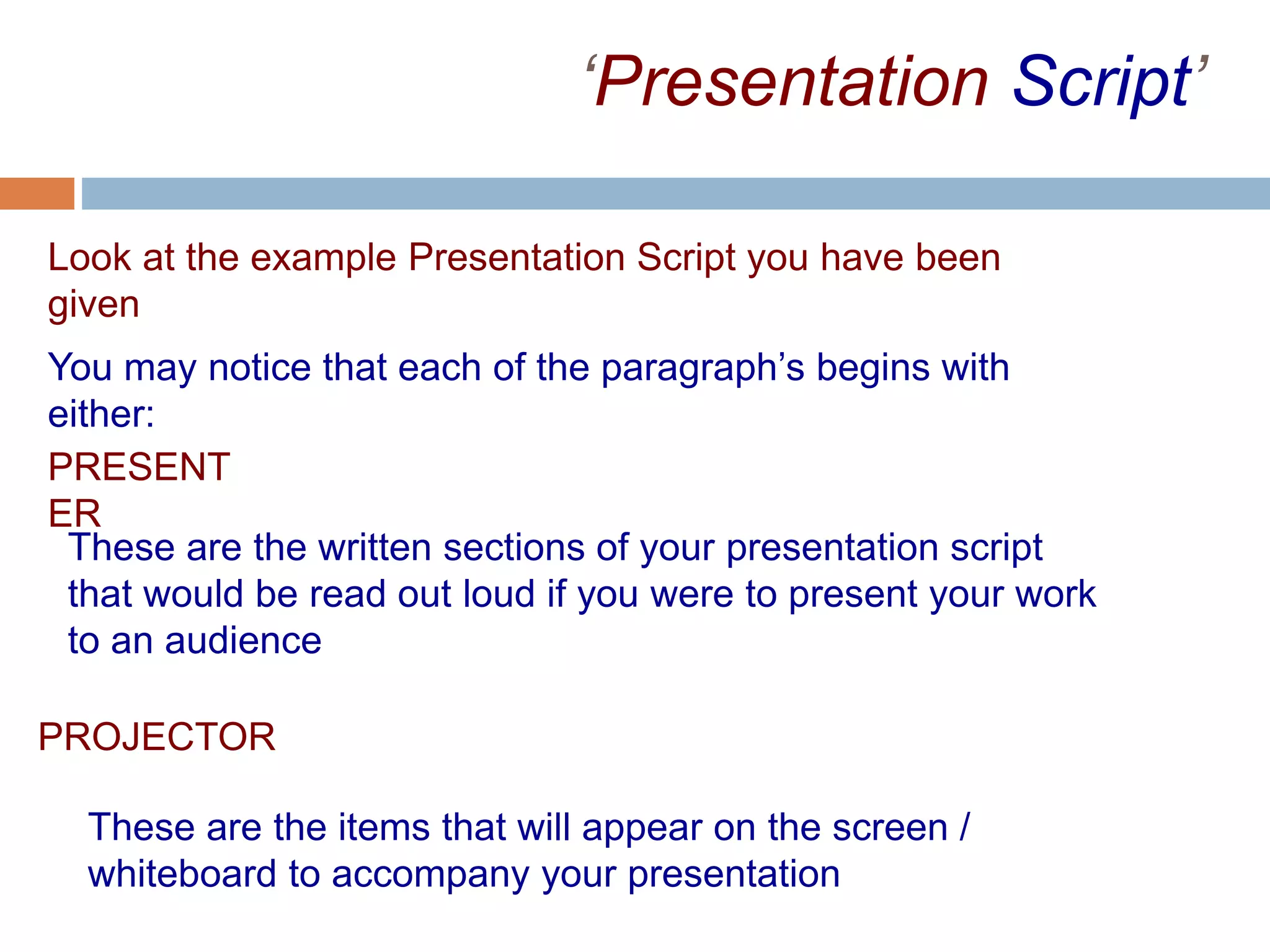 ‘Presentation Script’
Look at the example Presentation Script you have been
given
You may notice that each of the paragraph’s begins with
either:
PROJECTOR
PRESENT
ER
These are the written sections of your presentation script
that would be read out loud if you were to present your work
to an audience
These are the items that will appear on the screen /
whiteboard to accompany your presentation
 