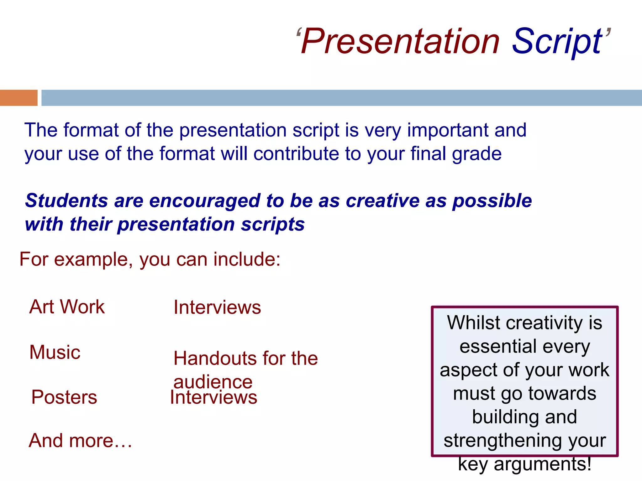 ‘Presentation Script’
The format of the presentation script is very important and
your use of the format will contribute to your final grade
Students are encouraged to be as creative as possible
with their presentation scripts
For example, you can include:
Music
Art Work
Posters
Interviews
Handouts for the
audience
Interviews
And more…
Whilst creativity is
essential every
aspect of your work
must go towards
building and
strengthening your
key arguments!
 