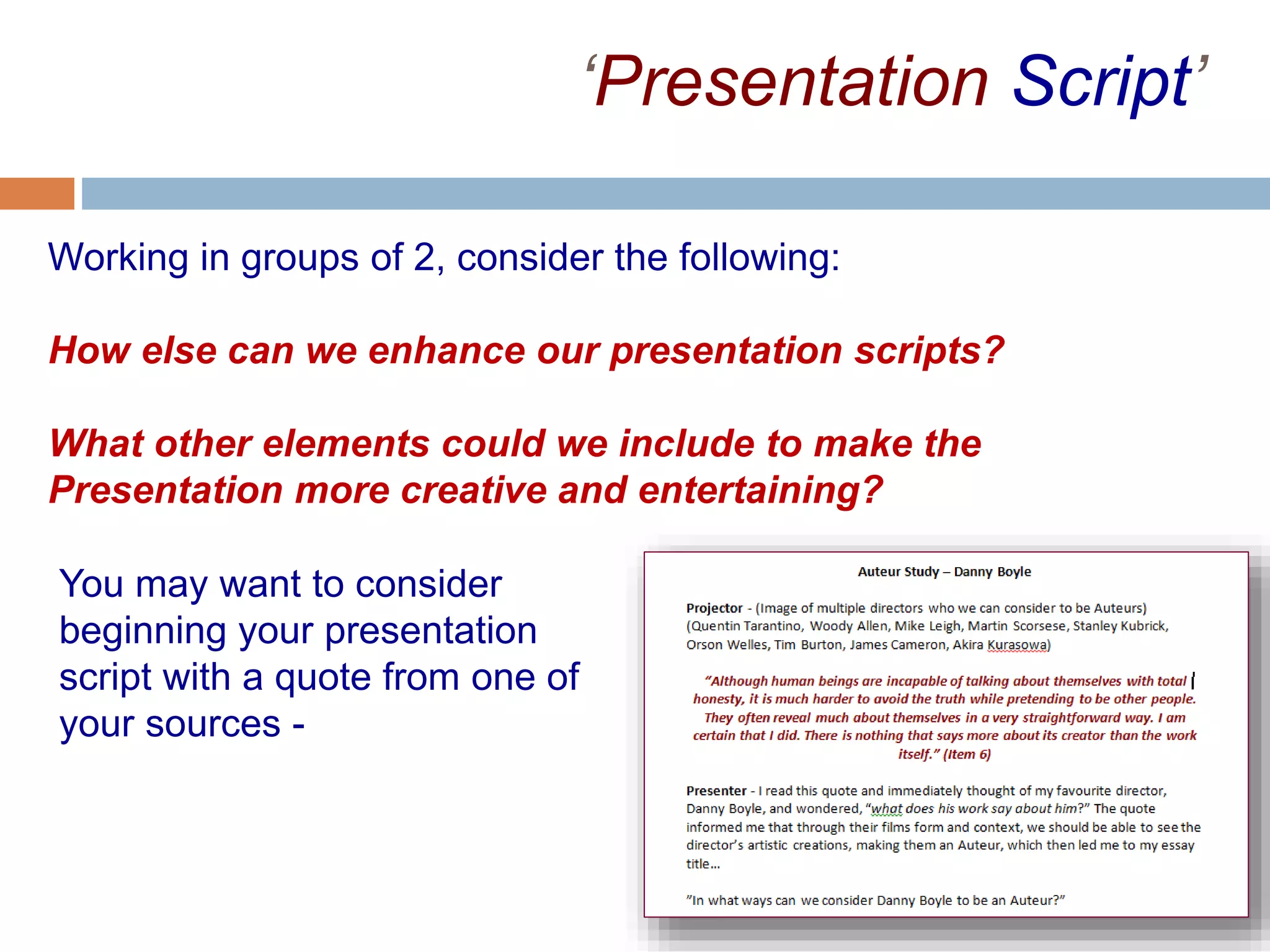 ‘Presentation Script’
Working in groups of 2, consider the following:
How else can we enhance our presentation scripts?
What other elements could we include to make the
Presentation more creative and entertaining?
You may want to consider
beginning your presentation
script with a quote from one of
your sources -
 