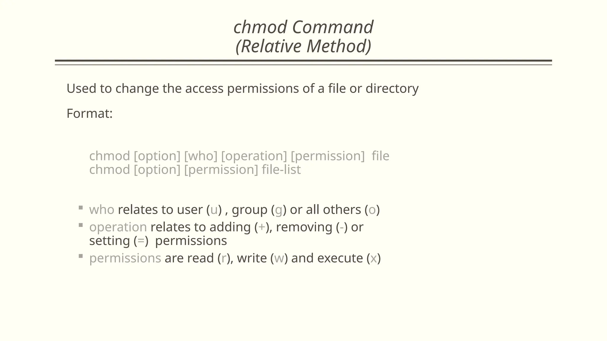 chmod Command
(Relative Method)
Used to change the access permissions of a file or directory
Format:
chmod [option] [who] [operation] [permission] file
chmod [option] [permission] file-list
 who relates to user (u) , group (g) or all others (o)
 operation relates to adding (+), removing (-) or
setting (=) permissions
 permissions are read (r), write (w) and execute (x)
 