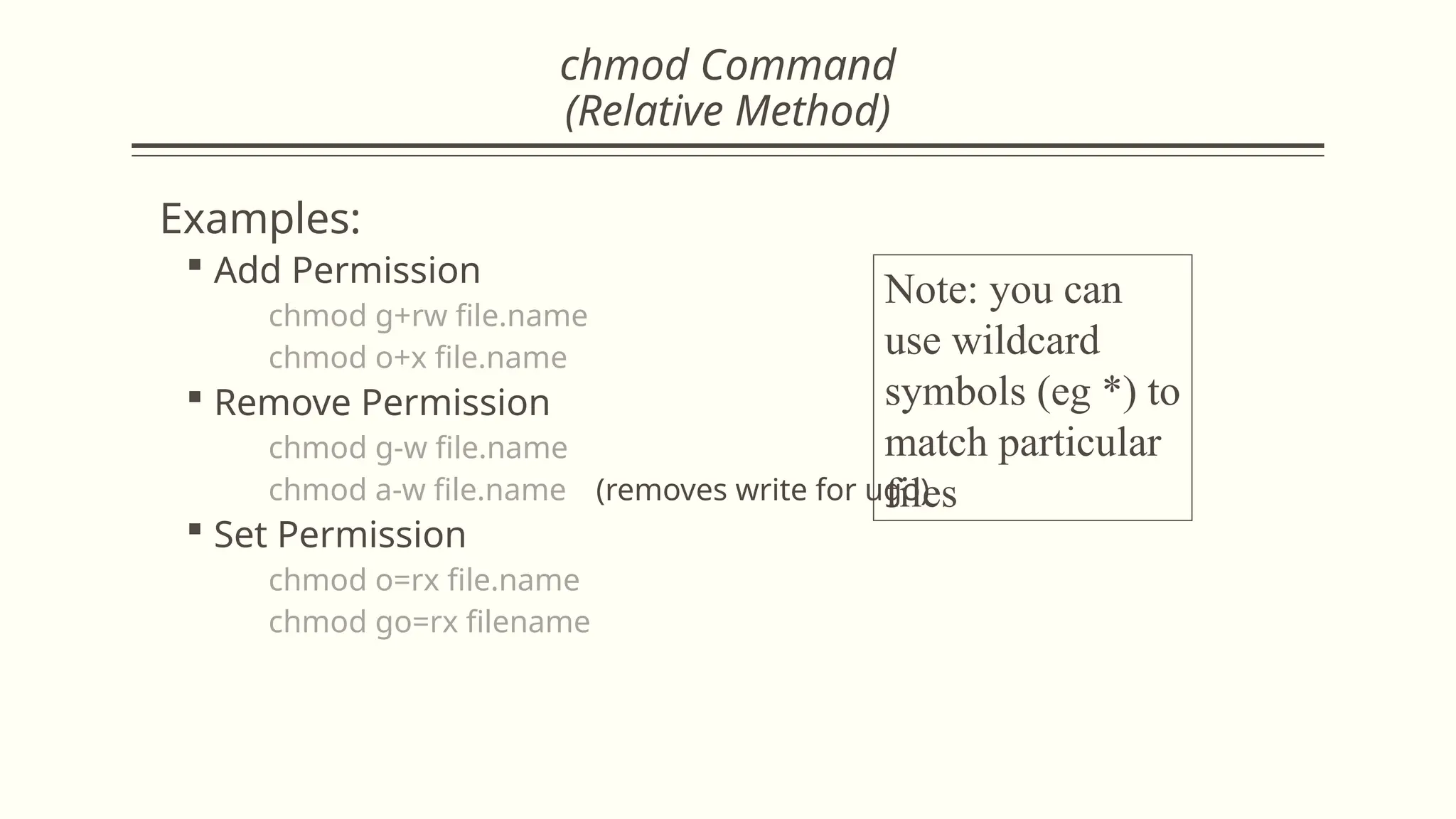 chmod Command
(Relative Method)
Examples:
 Add Permission
chmod g+rw file.name
chmod o+x file.name
 Remove Permission
chmod g-w file.name
chmod a-w file.name (removes write for ugo)
 Set Permission
chmod o=rx file.name
chmod go=rx filename
Note: you can
use wildcard
symbols (eg *) to
match particular
files
 
