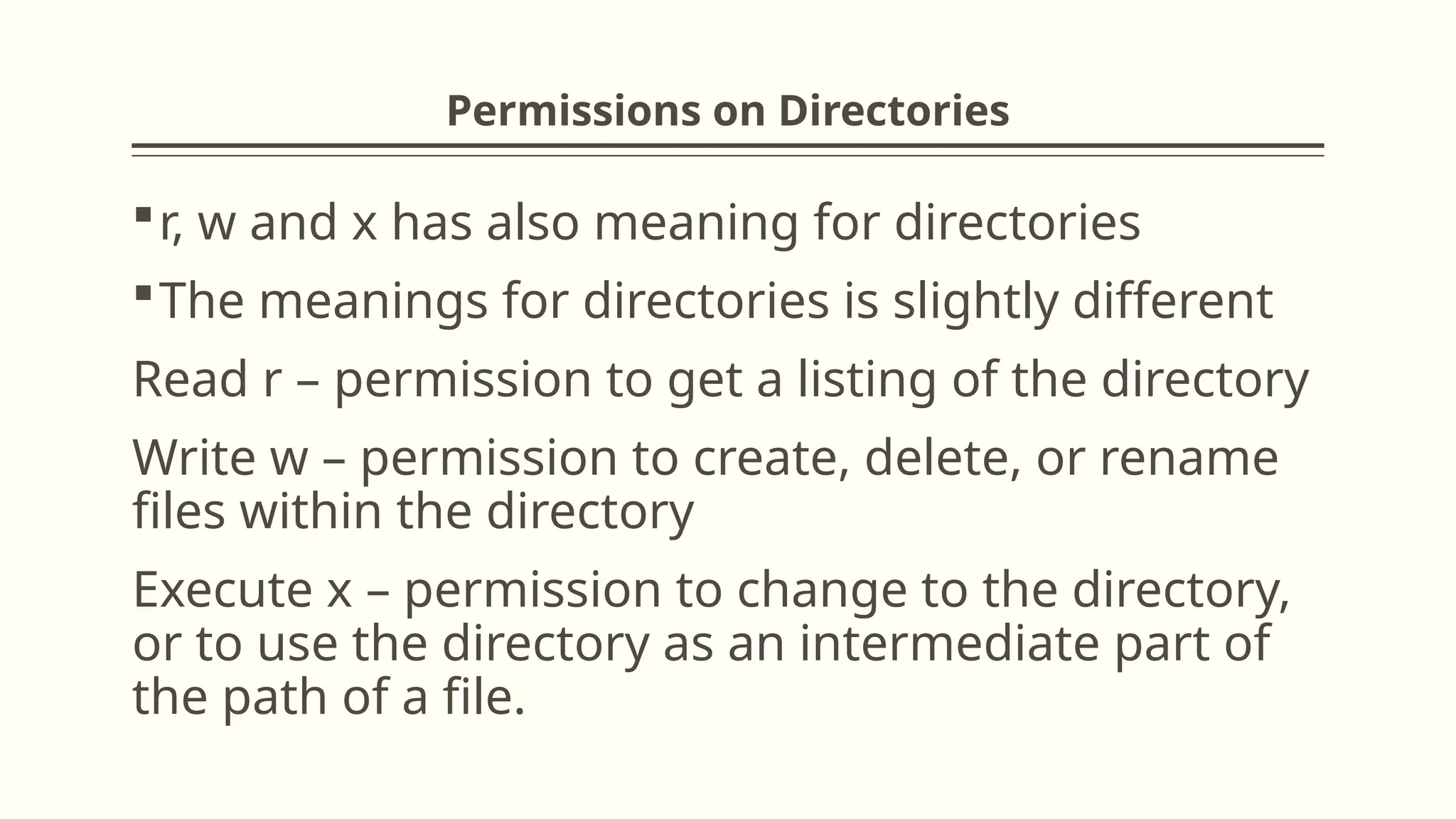 Permissions on Directories
r, w and x has also meaning for directories
The meanings for directories is slightly different
Read r – permission to get a listing of the directory
Write w – permission to create, delete, or rename
files within the directory
Execute x – permission to change to the directory,
or to use the directory as an intermediate part of
the path of a file.
 