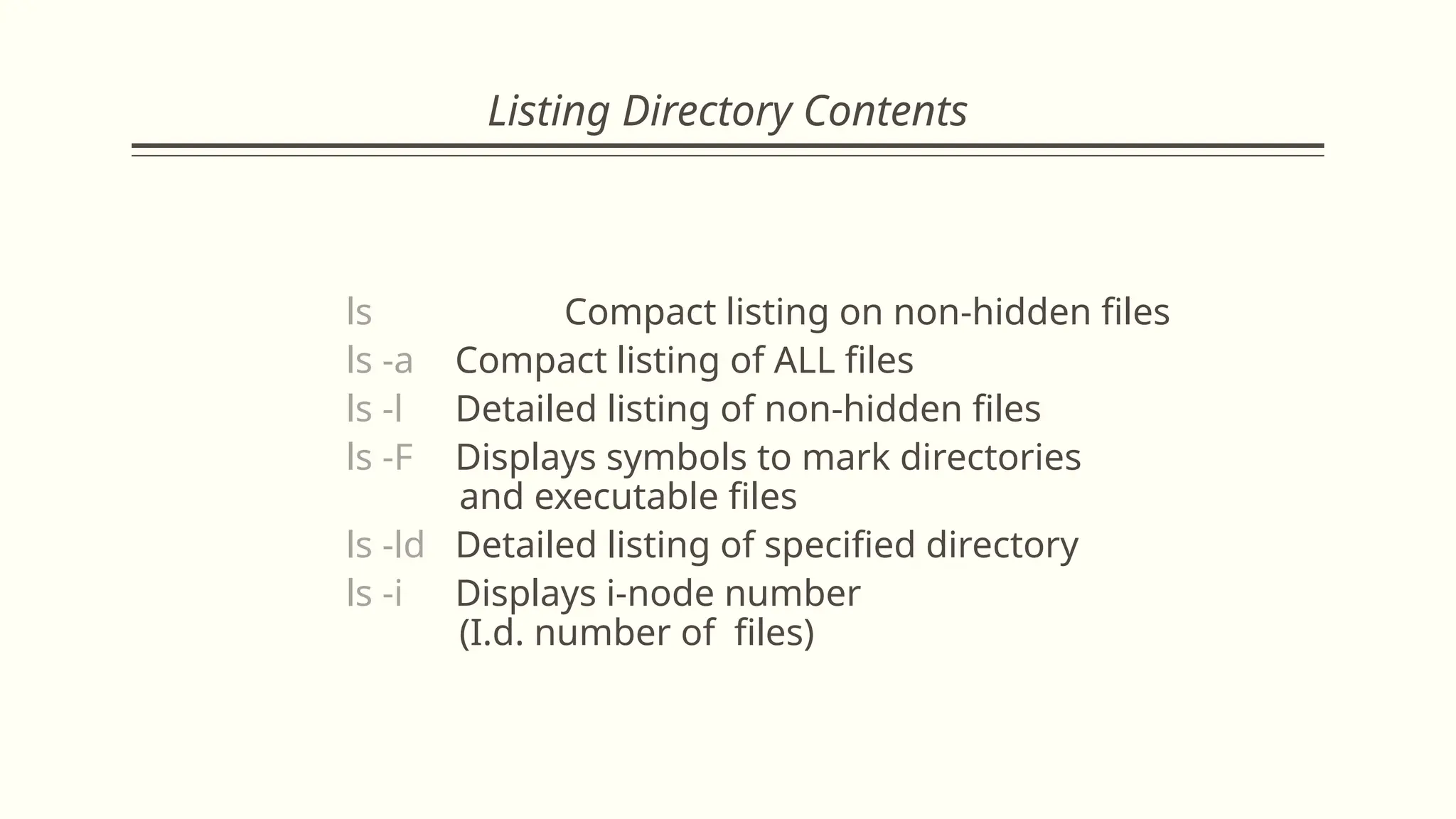 Listing Directory Contents
ls Compact listing on non-hidden files
ls -a Compact listing of ALL files
ls -l Detailed listing of non-hidden files
ls -F Displays symbols to mark directories
and executable files
ls -ld Detailed listing of specified directory
ls -i Displays i-node number
(I.d. number of files)
 