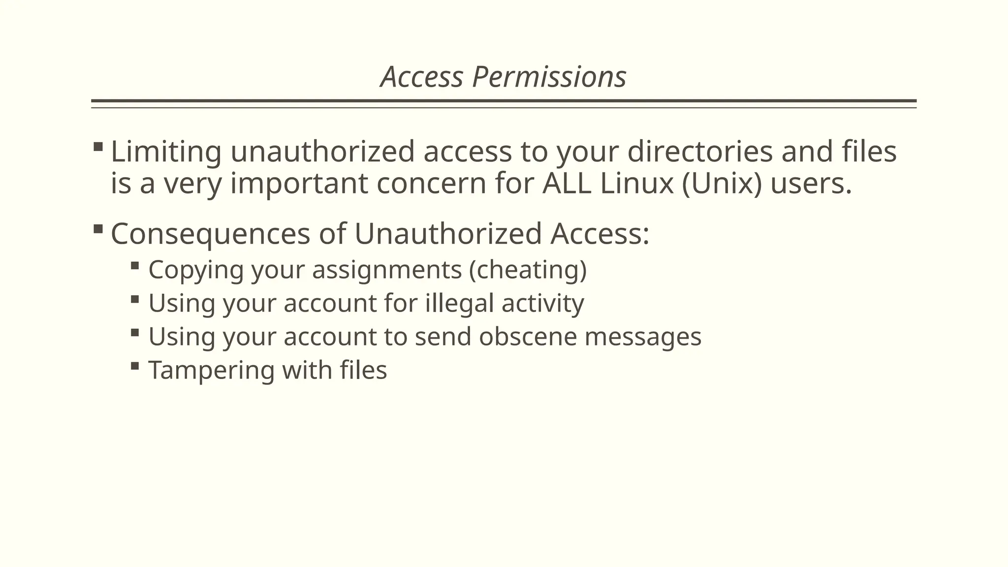 Access Permissions
 Limiting unauthorized access to your directories and files
is a very important concern for ALL Linux (Unix) users.
 Consequences of Unauthorized Access:
 Copying your assignments (cheating)
 Using your account for illegal activity
 Using your account to send obscene messages
 Tampering with files
 
