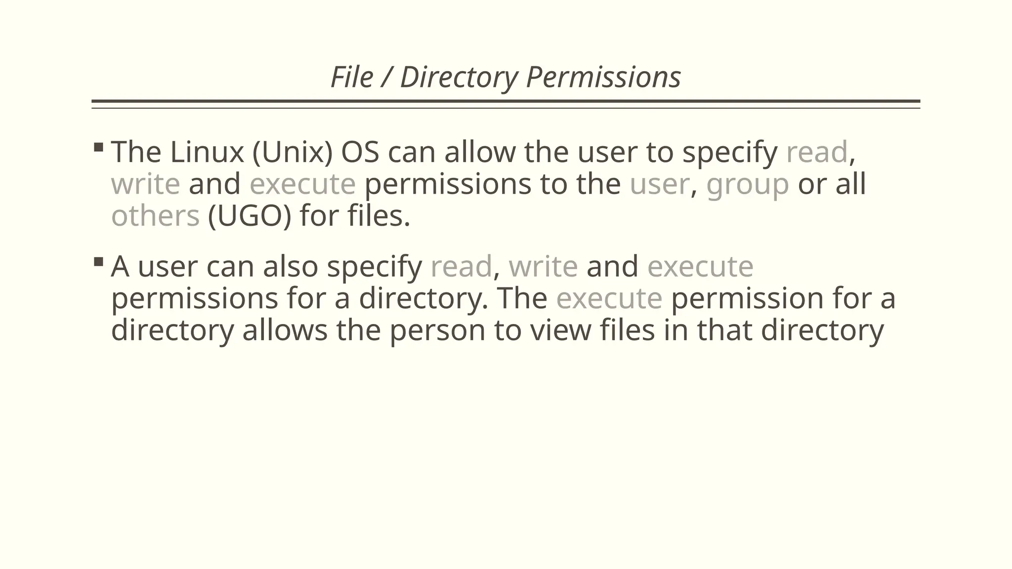 File / Directory Permissions
 The Linux (Unix) OS can allow the user to specify read,
write and execute permissions to the user, group or all
others (UGO) for files.
 A user can also specify read, write and execute
permissions for a directory. The execute permission for a
directory allows the person to view files in that directory
 