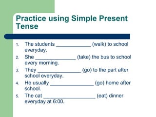 Practice using Simple Present Tense The students ____________ (walk) to school everyday. She ______________ (take) the bus to school every morning. They _______________ (go) to the part after school everyday. He usually _______________ (go) home after school. The cat __________________ (eat) dinner everyday at 6:00. 