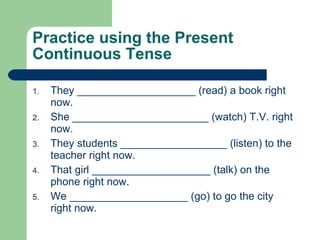 Practice using the Present Continuous Tense They ____________________ (read) a book right now. She _______________________ (watch) T.V. right now. They students __________________ (listen) to the teacher right now. That girl ____________________ (talk) on the phone right now. We ____________________ (go) to go the city right now. 