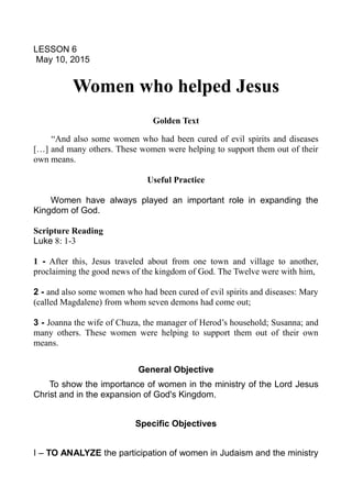 LESSON 6
May 10, 2015
Women who helped Jesus
Golden Text
“And also some women who had been cured of evil spirits and diseases
[…] and many others. These women were helping to support them out of their
own means.
Useful Practice
Women have always played an important role in expanding the
Kingdom of God.
Scripture Reading
Luke 8: 1-3
1 - After this, Jesus traveled about from one town and village to another,
proclaiming the good news of the kingdom of God. The Twelve were with him,
2 - and also some women who had been cured of evil spirits and diseases: Mary
(called Magdalene) from whom seven demons had come out;
3 - Joanna the wife of Chuza, the manager of Herod’s household; Susanna; and
many others. These women were helping to support them out of their own
means.
General Objective
To show the importance of women in the ministry of the Lord Jesus
Christ and in the expansion of God's Kingdom.
Specific Objectives
I – TO ANALYZE the participation of women in Judaism and the ministry
 