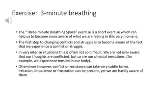 Exercise: 3-minute breathing
• The “Three-minute Breathing Space” exercise is a short exercise which can
help us to become more aware of what we are feeling in this very moment.
• The first step to changing conflicts and struggle is to become aware of the fact
that we experience a conflict or struggle.
• In very intense situations this is often not so difficult. We are not only aware
that our thoughts are conflicted, but so are our physical sensations, (for
example, we experience tension in our body).
• Oftentimes however, conflict or resistance can take very subtle forms.
Irritation, impatience or frustration can be present, yet we are hardly aware of
them.
 