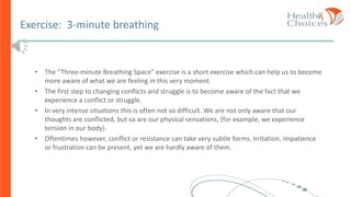 Exercise: 3-minute breathing
• The “Three-minute Breathing Space” exercise is a short exercise which can help us to become
more aware of what we are feeling in this very moment.
• The first step to changing conflicts and struggle is to become aware of the fact that we
experience a conflict or struggle.
• In very intense situations this is often not so difficult. We are not only aware that our
thoughts are conflicted, but so are our physical sensations, (for example, we experience
tension in our body).
• Oftentimes however, conflict or resistance can take very subtle forms. Irritation, impatience
or frustration can be present, yet we are hardly aware of them.
 