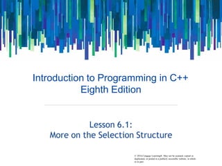© 2016 Cengage Learning®. May not be scanned, copied or
Introduction to Programming in C++
Eighth Edition
Lesson 6.1:
More on the Selection Structure
duplicated, or posted to a publicly accessible website, in whole
or in part.
 