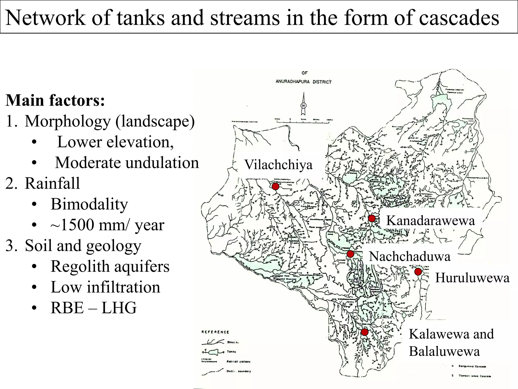 Nachchaduwa
Kanadarawewa
Vilachchiya
Kalawewa and
Balaluwewa
Huruluwewa
Main factors:
1. Morphology (landscape)
• Lower elevation,
• Moderate undulation
2. Rainfall
• Bimodality
• ~1500 mm/ year
3. Soil and geology
• Regolith aquifers
• Low infiltration
• RBE – LHG
Network of tanks and streams in the form of cascades
 