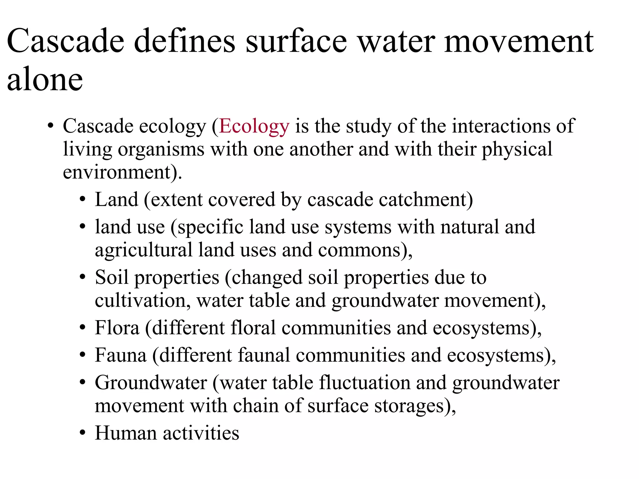 Cascade defines surface water movement
alone
• Cascade ecology (Ecology is the study of the interactions of
living organisms with one another and with their physical
environment).
• Land (extent covered by cascade catchment)
• land use (specific land use systems with natural and
agricultural land uses and commons),
• Soil properties (changed soil properties due to
cultivation, water table and groundwater movement),
• Flora (different floral communities and ecosystems),
• Fauna (different faunal communities and ecosystems),
• Groundwater (water table fluctuation and groundwater
movement with chain of surface storages),
• Human activities
 