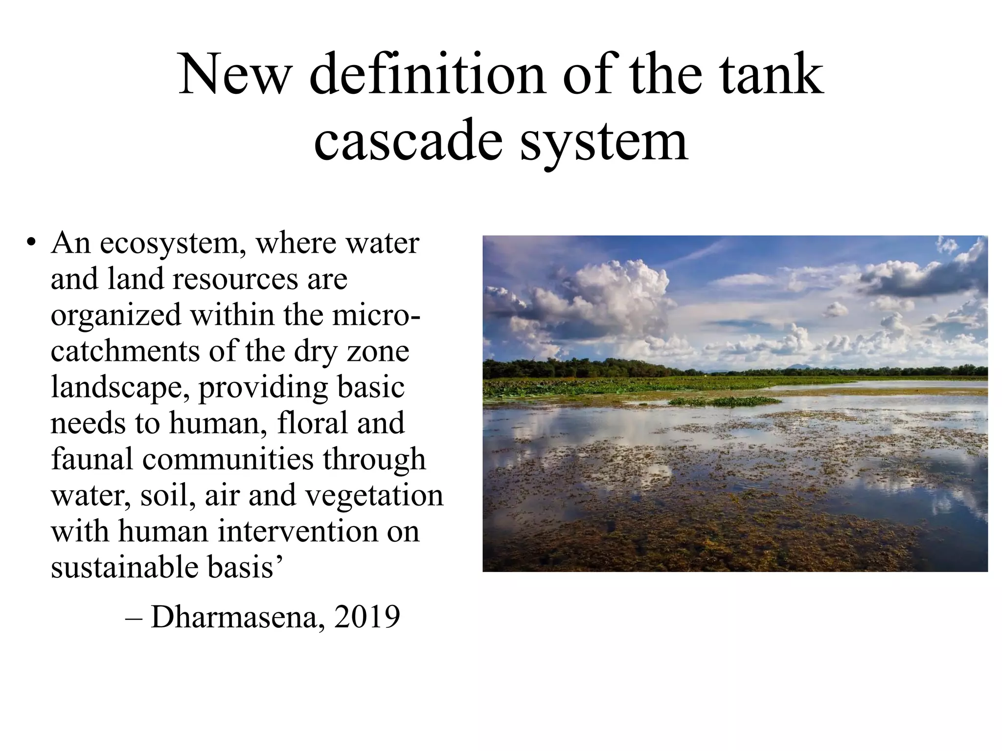 New definition of the tank
cascade system
• An ecosystem, where water
and land resources are
organized within the micro-
catchments of the dry zone
landscape, providing basic
needs to human, floral and
faunal communities through
water, soil, air and vegetation
with human intervention on
sustainable basis’
– Dharmasena, 2019
 