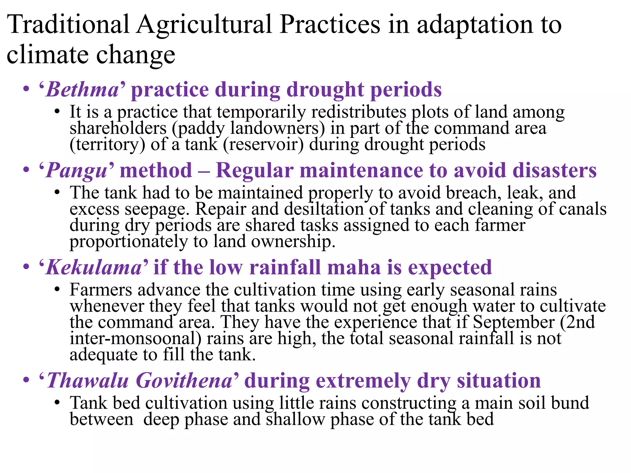 Traditional Agricultural Practices in adaptation to
climate change
• ‘Bethma’ practice during drought periods
• It is a practice that temporarily redistributes plots of land among
shareholders (paddy landowners) in part of the command area
(territory) of a tank (reservoir) during drought periods
• ‘Pangu’ method – Regular maintenance to avoid disasters
• The tank had to be maintained properly to avoid breach, leak, and
excess seepage. Repair and desiltation of tanks and cleaning of canals
during dry periods are shared tasks assigned to each farmer
proportionately to land ownership.
• ‘Kekulama’ if the low rainfall maha is expected
• Farmers advance the cultivation time using early seasonal rains
whenever they feel that tanks would not get enough water to cultivate
the command area. They have the experience that if September (2nd
inter-monsoonal) rains are high, the total seasonal rainfall is not
adequate to fill the tank.
• ‘Thawalu Govithena’ during extremely dry situation
• Tank bed cultivation using little rains constructing a main soil bund
between deep phase and shallow phase of the tank bed
 