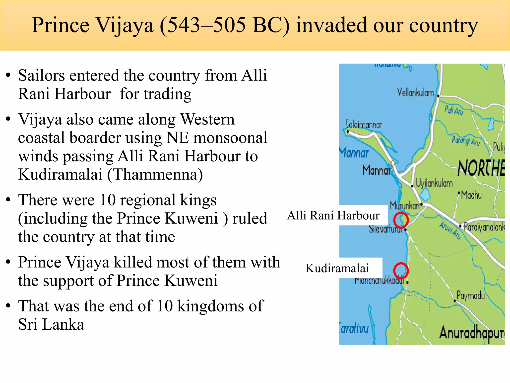 Prince Vijaya (543–505 BC) invaded our country
• Sailors entered the country from Alli
Rani Harbour for trading
• Vijaya also came along Western
coastal boarder using NE monsoonal
winds passing Alli Rani Harbour to
Kudiramalai (Thammenna)
• There were 10 regional kings
(including the Prince Kuweni ) ruled
the country at that time
• Prince Vijaya killed most of them with
the support of Prince Kuweni
• That was the end of 10 kingdoms of
Sri Lanka
Alli Rani Harbour
Kudiramalai
 