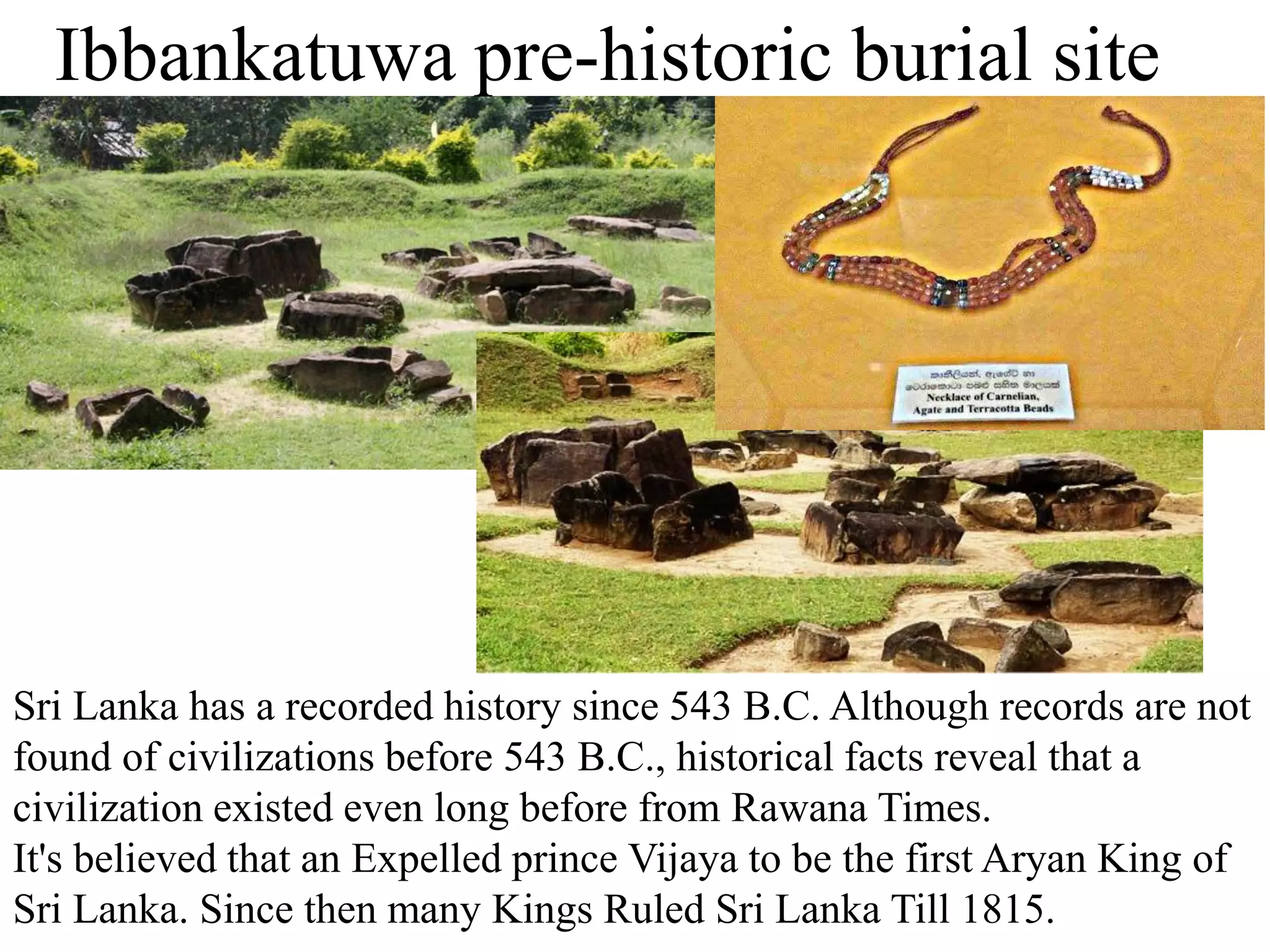 Ibbankatuwa pre-historic burial site
Sri Lanka has a recorded history since 543 B.C. Although records are not
found of civilizations before 543 B.C., historical facts reveal that a
civilization existed even long before from Rawana Times.
It's believed that an Expelled prince Vijaya to be the first Aryan King of
Sri Lanka. Since then many Kings Ruled Sri Lanka Till 1815.
 