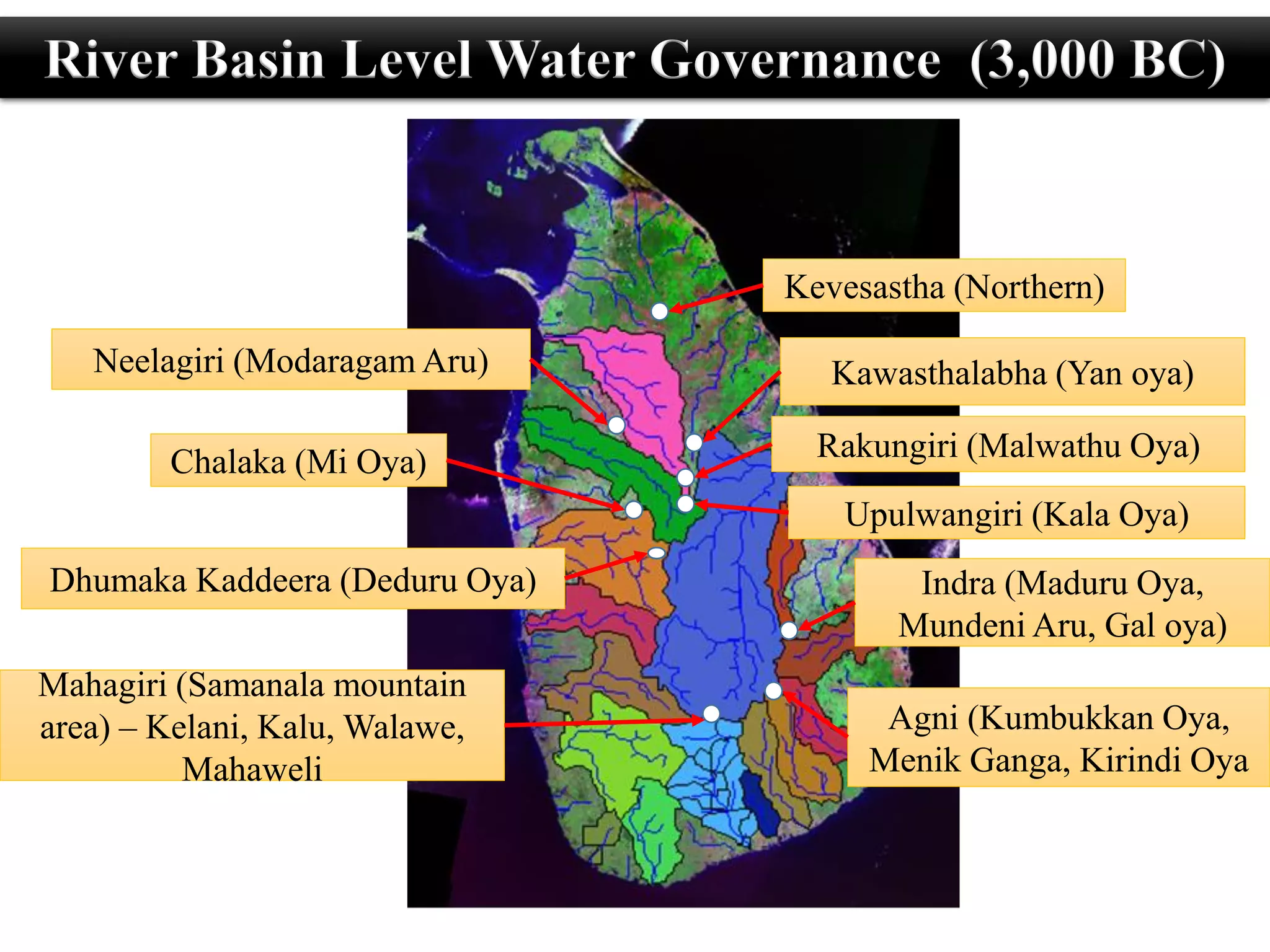 Kevesastha (Northern)
Upulwangiri (Kala Oya)
Rakungiri (Malwathu Oya)
Mahagiri (Samanala mountain
area) – Kelani, Kalu, Walawe,
Mahaweli
Chalaka (Mi Oya)
Neelagiri (Modaragam Aru) Kawasthalabha (Yan oya)
Dhumaka Kaddeera (Deduru Oya) Indra (Maduru Oya,
Mundeni Aru, Gal oya)
Agni (Kumbukkan Oya,
Menik Ganga, Kirindi Oya
River Basin Level Water Governance (3,000 BC)
 