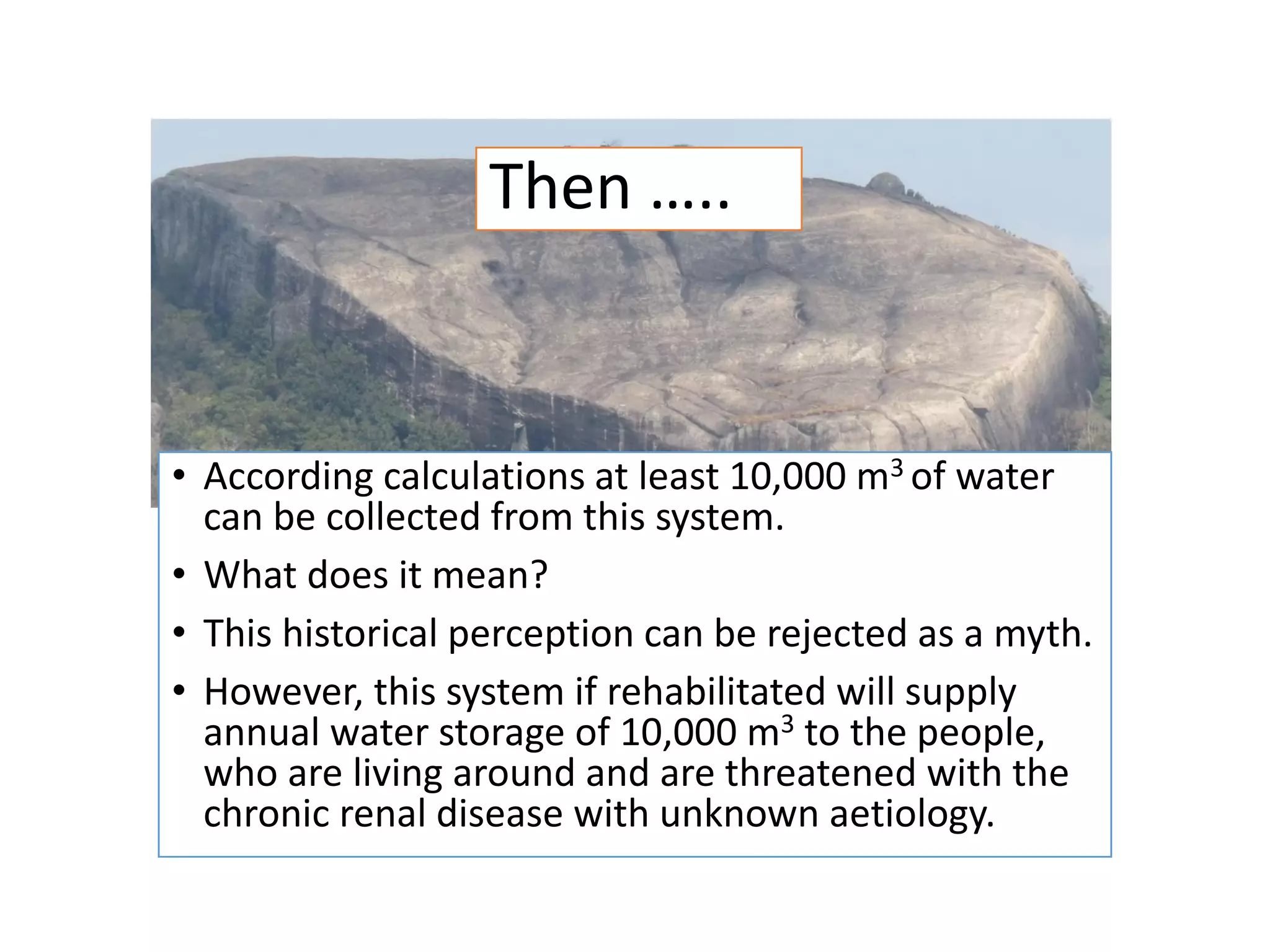 • According calculations at least 10,000 m3 of water
can be collected from this system.
• What does it mean?
• This historical perception can be rejected as a myth.
• However, this system if rehabilitated will supply
annual water storage of 10,000 m3 to the people,
who are living around and are threatened with the
chronic renal disease with unknown aetiology.
Then …..
 