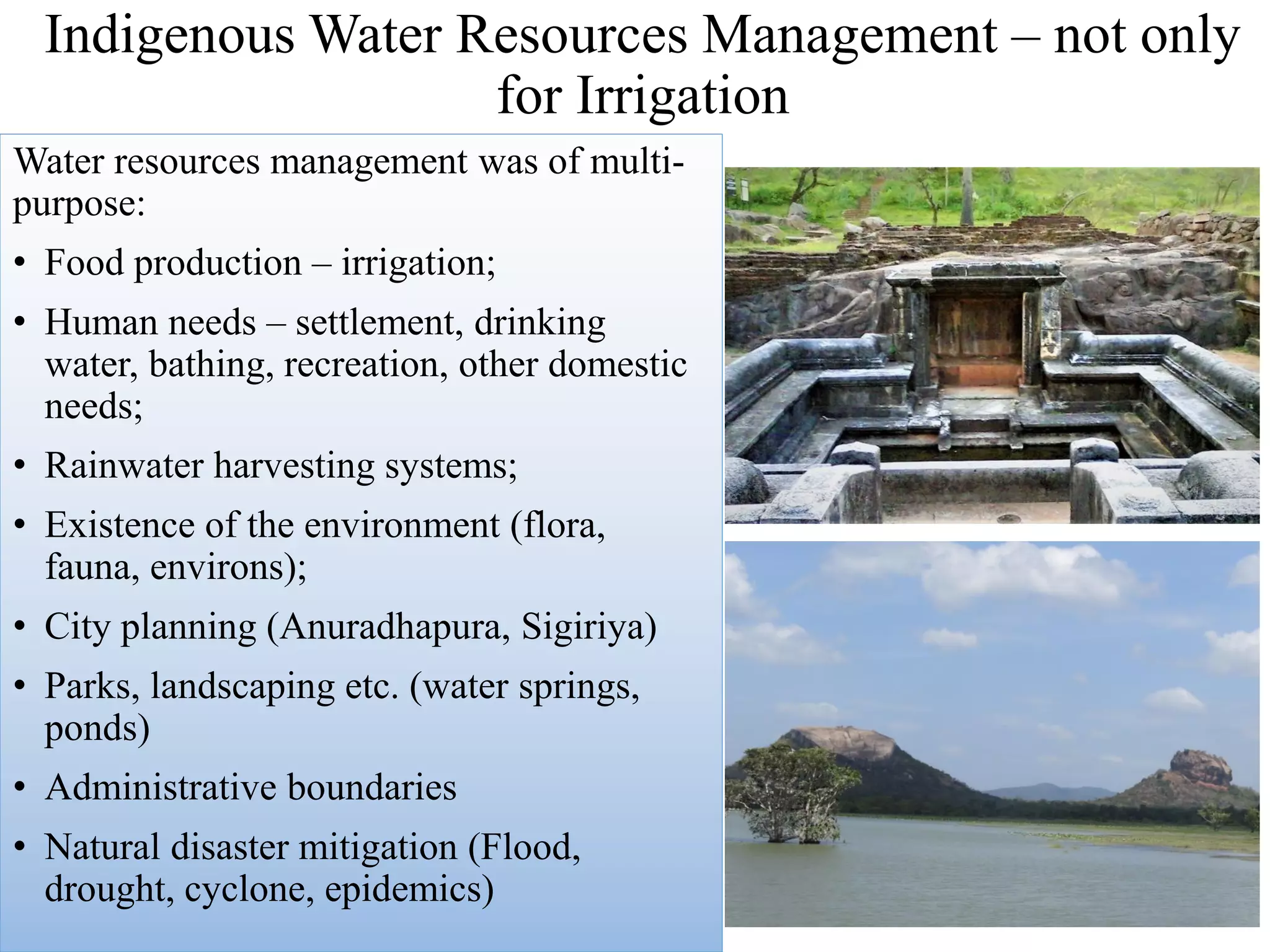 Indigenous Water Resources Management – not only
for Irrigation
Water resources management was of multi-
purpose:
• Food production – irrigation;
• Human needs – settlement, drinking
water, bathing, recreation, other domestic
needs;
• Rainwater harvesting systems;
• Existence of the environment (flora,
fauna, environs);
• City planning (Anuradhapura, Sigiriya)
• Parks, landscaping etc. (water springs,
ponds)
• Administrative boundaries
• Natural disaster mitigation (Flood,
drought, cyclone, epidemics)
 