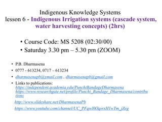 Indigenous Knowledge Systems
lesson 6 - Indigenous Irrigation systems (cascade system,
water harvesting concepts) (2hrs)
• P.B. Dharmasena
• 0777 - 613234, 0717 – 613234
• dharmasenapb@ymail.com , dharmasenapb@gmail.com
• Links to publications:
https://independent.academia.edu/PunchiBandageDharmasena
https://www.researchgate.net/profile/Punchi_Bandage_Dharmasena/contribu
tions
http://www.slideshare.net/DharmasenaPb
https://www.youtube.com/channel/UC_PFqwl0OqsrxH1wTm_jZeg
• Course Code: MS 5208 (02:30/00)
• Saturday 3.30 pm – 5.30 pm (ZOOM)
 