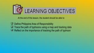 LEARNING OBJECTIVES
LEARNING OBJECTIVES
At the end of this lesson, the student should be able to:
 Define Philippine Area of Responsibility
 Trace the path of typhoons using a map and tracking data
 Reflect on the importance of tracking the path of typhoon
 