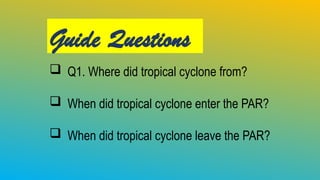 Guide Questions
 Q1. Where did tropical cyclone from?
 When did tropical cyclone enter the PAR?
 When did tropical cyclone leave the PAR?
 