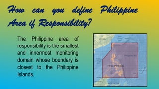How can you define Philippine
Area if Responsibility?
The Philippine area of
responsibility is the smallest
and innermost monitoring
domain whose boundary is
closest to the Philippine
Islands.
 