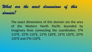 What are the exact dimensions of this
domain?
The exact dimensions of this domain are the area
of the Western North Pacific bounded by
imaginary lines connecting the coordinates: 5°N
115°E, 15°N 115°E, 21°N 120°E, 25°N 120°E, 25°N
135°E and 5°N 135°E.
 