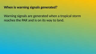 When is warning signals generated?
Warning signals are generated when a tropical storm
reaches the PAR and is on its way to land.
 