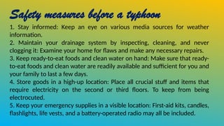 Safety measures before a typhoon
1. Stay informed: Keep an eye on various media sources for weather
information.
2. Maintain your drainage system by inspecting, cleaning, and never
clogging it: Examine your home for flaws and make any necessary repairs.
3. Keep ready-to-eat foods and clean water on hand: Make sure that ready-
to-eat foods and clean water are readily available and sufficient for you and
your family to last a few days.
4. Store goods in a high-up location: Place all crucial stuff and items that
require electricity on the second or third floors. To keep from being
electrocuted.
5. Keep your emergency supplies in a visible location: First-aid kits, candles,
flashlights, life vests, and a battery-operated radio may all be included.
 